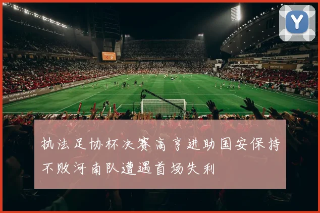 执法足协杯决赛高亨进助国安保持不败河南队遭遇首场失利