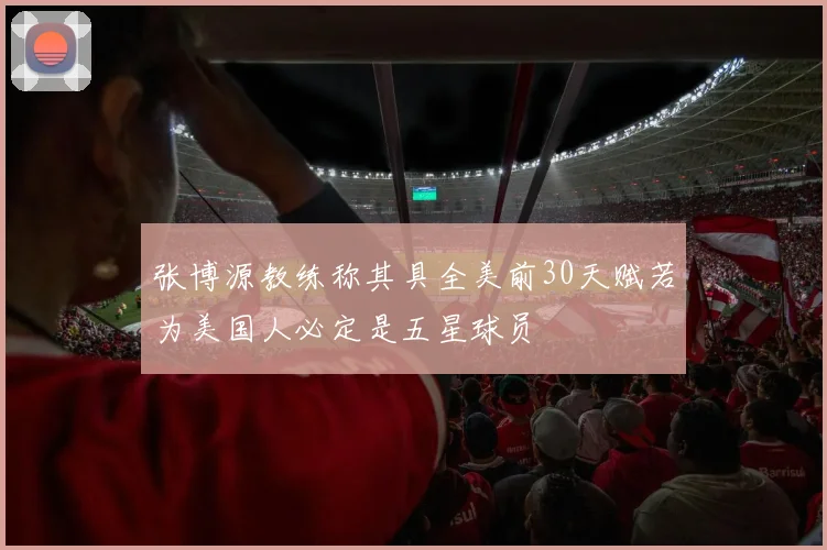 张博源教练称其具全美前30天赋若为美国人必定是五星球员