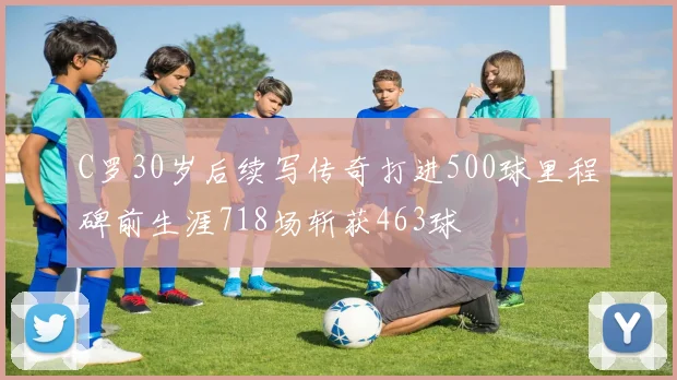 C罗30岁后续写传奇打进500球里程碑前生涯718场斩获463球