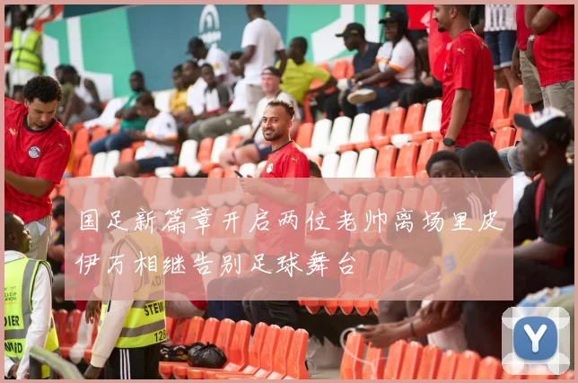 国足新篇章开启两位老帅离场里皮伊万相继告别足球舞台