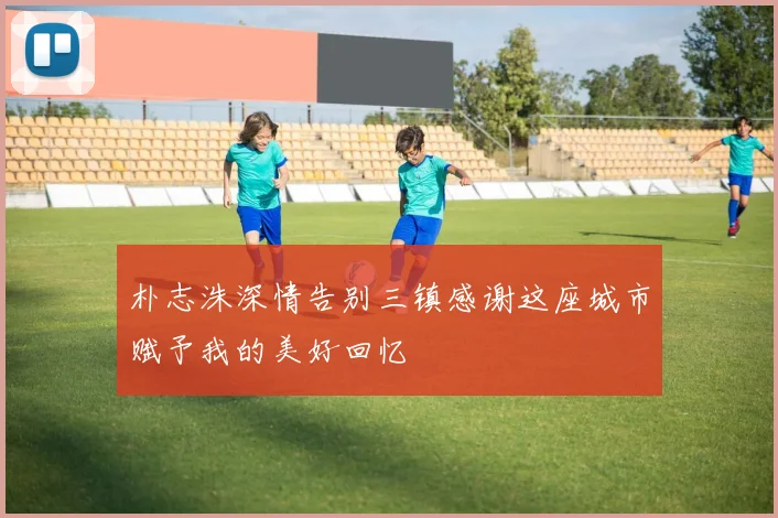 朴志洙深情告别三镇感谢这座城市赋予我的美好回忆