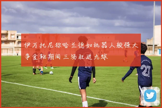 伊万托尼称哈兰德如机器人般强大争金靴期间三场狂进九球