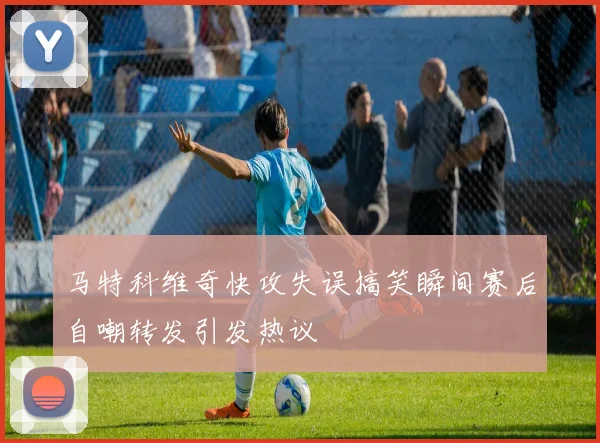 马特科维奇快攻失误搞笑瞬间赛后自嘲转发引发热议