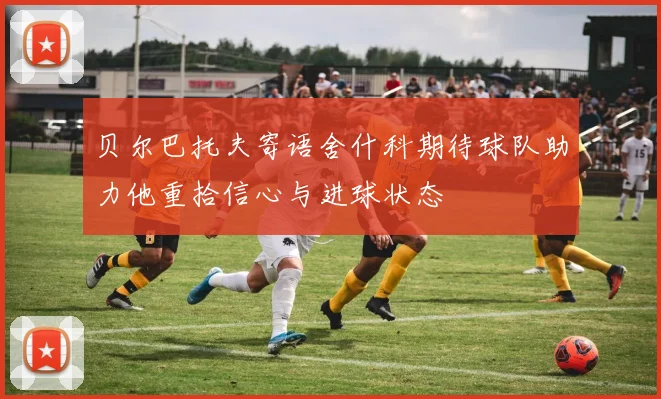 贝尔巴托夫寄语舍什科期待球队助力他重拾信心与进球状态