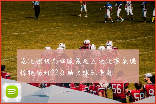 恩比德状态回暖最近五场比赛表现惊艳场均32分助力球队争冠