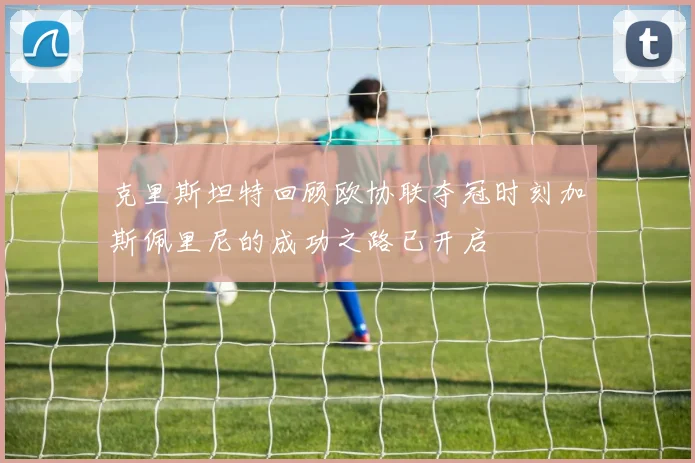 克里斯坦特回顾欧协联夺冠时刻加斯佩里尼的成功之路已开启