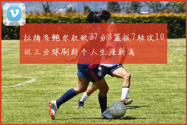 拉梅洛鲍尔狂砍37分8篮板7助攻10记三分球刷新个人生涯新高