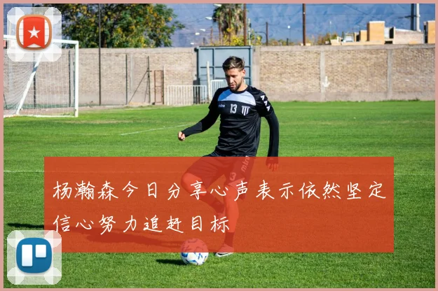 杨瀚森今日分享心声表示依然坚定信心努力追赶目标