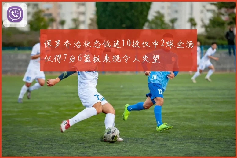 保罗乔治状态低迷10投仅中2球全场仅得7分6篮板表现令人失望