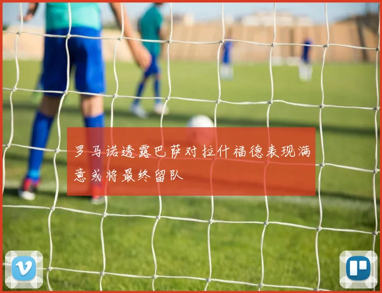 罗马诺透露巴萨对拉什福德表现满意或将最终留队